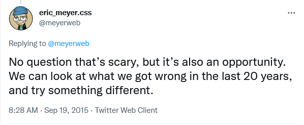 No question that’s scary, but it’s also an opportunity. We can look at what we got wrong in the last 20 years, and try something different.</p>
<p>— Eric A. Meyer” width=”598″ height=”247″ class=”alignnone” /></p>
<blockquote class=